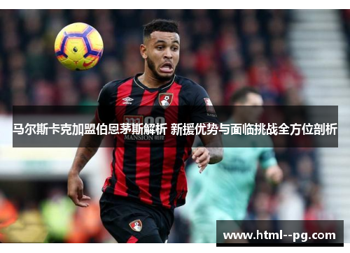 马尔斯卡克加盟伯恩茅斯解析 新援优势与面临挑战全方位剖析