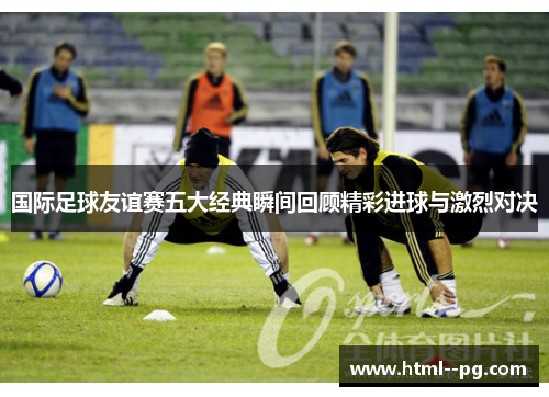 国际足球友谊赛五大经典瞬间回顾精彩进球与激烈对决 国际足球友谊赛五大经典瞬间回顾精彩进球与激烈对决