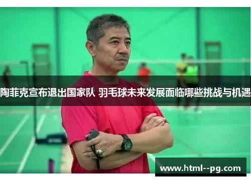 陶菲克宣布退出国家队 羽毛球未来发展面临哪些挑战与机遇 陶菲克宣布退出国家队 羽毛球未来发展面临哪些挑战与机遇
