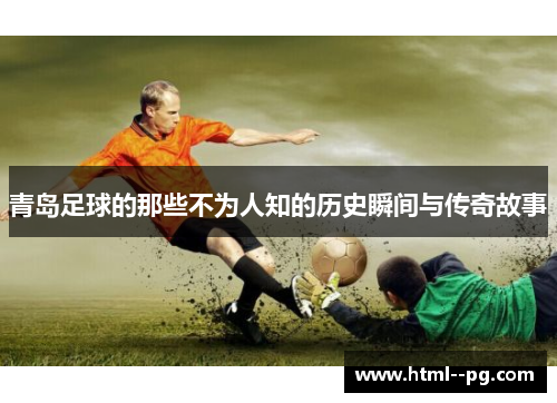 青岛足球的那些不为人知的历史瞬间与传奇故事