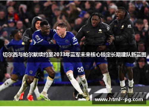 切尔西与帕尔默续约至2033年蓝军未来核心锁定长期建队新蓝图 切尔西与帕尔默续约至2033年蓝军未来核心锁定长期建队新蓝图