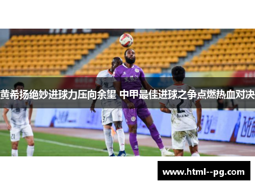 黄希扬绝妙进球力压向余望 中甲最佳进球之争点燃热血对决