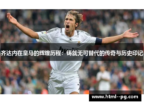 齐达内在皇马的辉煌历程：铸就无可替代的传奇与历史印记