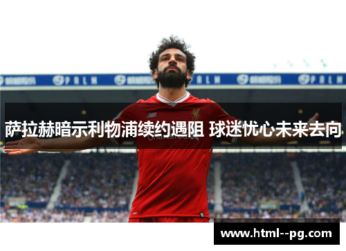 萨拉赫暗示利物浦续约遇阻 球迷忧心未来去向 萨拉赫暗示利物浦续约遇阻 球迷忧心未来去向