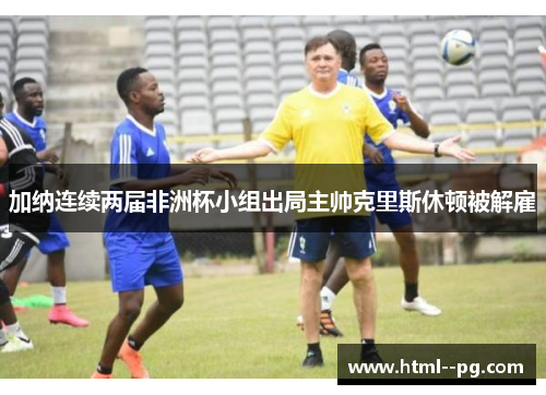 加纳连续两届非洲杯小组出局主帅克里斯休顿被解雇