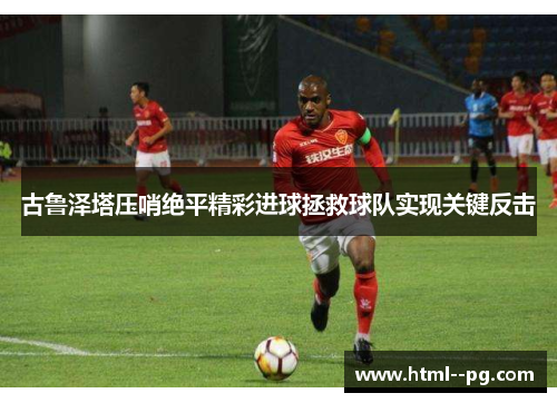 古鲁泽塔压哨绝平精彩进球拯救球队实现关键反击